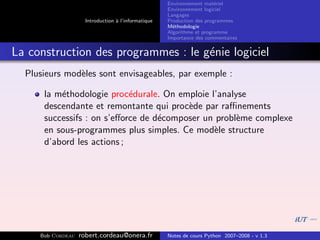 Environnement mat´riel
                                                                        e
                                                     Environnement logiciel
                                                     Langages
                     Introduction ` l’informatique
                                  a                  Production des programmes
                                                     M´thodologie
                                                       e
                                                     Algorithme et programme
                                                     Importance des commentaires


La construction des programmes : le g´nie logiciel
                                     e
  Plusieurs mod`les sont envisageables, par exemple :
               e

      la m´thodologie proc´durale. On emploie l’analyse
          e                 e
      descendante et remontante qui proc`de par raﬃnements
                                         e
      successifs : on s’eﬀorce de d´composer un probl`me complexe
                                   e                 e
      en sous-programmes plus simples. Ce mod`le structure
                                               e
      d’abord les actions ;




     Bob Cordeau   robert.cordeau@onera.fr           Notes de cours Python 2007–2008 - v 1.3
 