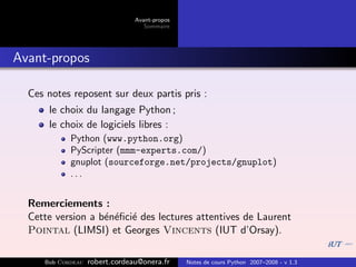 Avant-propos
                                   Sommaire




Avant-propos

  Ces notes reposent sur deux partis pris :
      le choix du langage Python ;
      le choix de logiciels libres :
            Python (www.python.org)
            PyScripter (mmm-experts.com/)
            gnuplot (sourceforge.net/projects/gnuplot)
            ...


  Remerciements :
  Cette version a b´n´ﬁci´ des lectures attentives de Laurent
                   e e e
  Pointal (LIMSI) et Georges Vincents (IUT d’Orsay).

     Bob Cordeau   robert.cordeau@onera.fr     Notes de cours Python 2007–2008 - v 1.3
 
