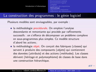 Environnement mat´riel
                                                                        e
                                                     Environnement logiciel
                                                     Langages
                     Introduction ` l’informatique
                                  a                  Production des programmes
                                                     M´thodologie
                                                       e
                                                     Algorithme et programme
                                                     Importance des commentaires


La construction des programmes : le g´nie logiciel
                                     e
  Plusieurs mod`les sont envisageables, par exemple :
               e

      la m´thodologie proc´durale. On emploie l’analyse
           e                e
      descendante et remontante qui proc`de par raﬃnements
                                          e
      successifs : on s’eﬀorce de d´composer un probl`me complexe
                                   e                 e
      en sous-programmes plus simples. Ce mod`le structure
                                                e
      d’abord les actions ;
      la m´thodologie objet. On con¸oit des fabriques (classes) qui
           e                         c
      servent ` produire des composants (objets) qui contiennent
              a
      des donn´es (attributs) et des actions (m´thodes). Les classes
               e                               e
      d´rivent (h´ritage et polymorphisme) de classes de base dans
        e         e
      une construction hi´rarchique.
                          e


     Bob Cordeau   robert.cordeau@onera.fr           Notes de cours Python 2007–2008 - v 1.3
 