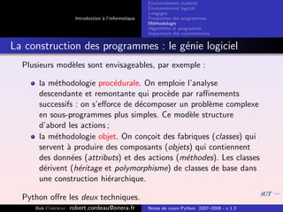 Environnement mat´riel
                                                                        e
                                                     Environnement logiciel
                                                     Langages
                     Introduction ` l’informatique
                                  a                  Production des programmes
                                                     M´thodologie
                                                       e
                                                     Algorithme et programme
                                                     Importance des commentaires


La construction des programmes : le g´nie logiciel
                                     e
  Plusieurs mod`les sont envisageables, par exemple :
               e

      la m´thodologie proc´durale. On emploie l’analyse
           e                e
      descendante et remontante qui proc`de par raﬃnements
                                          e
      successifs : on s’eﬀorce de d´composer un probl`me complexe
                                   e                 e
      en sous-programmes plus simples. Ce mod`le structure
                                                e
      d’abord les actions ;
      la m´thodologie objet. On con¸oit des fabriques (classes) qui
           e                         c
      servent ` produire des composants (objets) qui contiennent
              a
      des donn´es (attributs) et des actions (m´thodes). Les classes
               e                               e
      d´rivent (h´ritage et polymorphisme) de classes de base dans
        e         e
      une construction hi´rarchique.
                          e

  Python oﬀre les deux techniques.
     Bob Cordeau   robert.cordeau@onera.fr           Notes de cours Python 2007–2008 - v 1.3
 