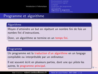 Environnement mat´riel
                                                                         e
                                                      Environnement logiciel
                                                      Langages
                      Introduction ` l’informatique
                                   a                  Production des programmes
                                                      M´thodologie
                                                        e
                                                      Algorithme et programme
                                                      Importance des commentaires


Programme et algorithme

  Algorithme
  Moyen d’atteindre un but en r´p´tant un nombre ﬁni de fois un
                               e e
  nombre ﬁni d’instructions.
  Donc, un algorithme se termine en un temps ﬁni.


  Programme
  Un programme est la traduction d’un algorithme en un langage
  compilable ou interpr´table par un ordinateur.
                       e
  Il est souvent ´crit en plusieurs parties, dont une qui pilote les
                 e
  autres, le programme principal.

      Bob Cordeau   robert.cordeau@onera.fr           Notes de cours Python 2007–2008 - v 1.3
 