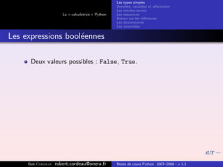 Les types simples
                                                   Donn´es, variables et aﬀectation
                                                        e
                                                   Les entr´es-sorties
                                                           e
                      La « calculatrice » Python   Les s´quences
                                                        e
                                                   Retour sur les r´f´rences
                                                                   ee
                                                   Les dictionnaires
                                                   Les ensembles


Les expressions bool´ennes
                    e

      Deux valeurs possibles : False, True.




     Bob Cordeau   robert.cordeau@onera.fr         Notes de cours Python 2007–2008 - v 1.3
 