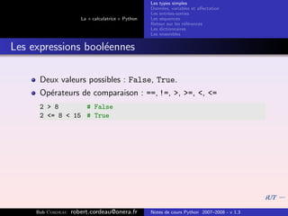 Les types simples
                                                   Donn´es, variables et aﬀectation
                                                        e
                                                   Les entr´es-sorties
                                                           e
                      La « calculatrice » Python   Les s´quences
                                                        e
                                                   Retour sur les r´f´rences
                                                                   ee
                                                   Les dictionnaires
                                                   Les ensembles


Les expressions bool´ennes
                    e

      Deux valeurs possibles : False, True.
      Op´rateurs de comparaison : ==, !=, >, >=, <, <=
        e
      2 > 8       # False
      2 <= 8 < 15 # True




     Bob Cordeau   robert.cordeau@onera.fr         Notes de cours Python 2007–2008 - v 1.3
 
