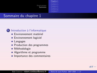 Chapitre   1
                                                Chapitre   2
                                                Chapitre   3
                                 Avant-propos
                                                Chapitre   4
                                    Sommaire
                                                Chapitre   5
                                                Chapitre   6
                                                Chapitre   7


Sommaire du chapitre 1


  1   Introduction ` l’informatique
                   a
         Environnement mat´riel
                             e
         Environnement logiciel
         Langages
         Production des programmes
         M´thodologie
           e
         Algorithme et programme
         Importance des commentaires




      Bob Cordeau   robert.cordeau@onera.fr     Notes de cours Python 2007–2008 - v 1.3
 