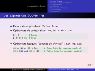 Les types simples
                                                   Donn´es, variables et aﬀectation
                                                        e
                                                   Les entr´es-sorties
                                                           e
                      La « calculatrice » Python   Les s´quences
                                                        e
                                                   Retour sur les r´f´rences
                                                                   ee
                                                   Les dictionnaires
                                                   Les ensembles


Les expressions bool´ennes
                    e

      Deux valeurs possibles : False, True.
      Op´rateurs de comparaison : ==, !=, >, >=, <, <=
        e
      2 > 8       # False
      2 <= 8 < 15 # True

      Op´rateurs logiques (concept de shortcut) : not, or, and
        e
      (3 == 3) or (9 > 24)                    # True (d`s le premier membre)
                                                       e
      (9 > 24) and (3 == 3)                   # False (d`s le premier membre)
                                                        e




     Bob Cordeau   robert.cordeau@onera.fr         Notes de cours Python 2007–2008 - v 1.3
 