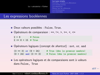 Les types simples
                                                   Donn´es, variables et aﬀectation
                                                        e
                                                   Les entr´es-sorties
                                                           e
                      La « calculatrice » Python   Les s´quences
                                                        e
                                                   Retour sur les r´f´rences
                                                                   ee
                                                   Les dictionnaires
                                                   Les ensembles


Les expressions bool´ennes
                    e

      Deux valeurs possibles : False, True.
      Op´rateurs de comparaison : ==, !=, >, >=, <, <=
        e
      2 > 8       # False
      2 <= 8 < 15 # True

      Op´rateurs logiques (concept de shortcut) : not, or, and
        e
      (3 == 3) or (9 > 24)                    # True (d`s le premier membre)
                                                       e
      (9 > 24) and (3 == 3)                   # False (d`s le premier membre)
                                                        e

      Les op´rateurs logiques et de comparaisons sont ` valeurs
            e                                         a
      dans False, True


     Bob Cordeau   robert.cordeau@onera.fr         Notes de cours Python 2007–2008 - v 1.3
 