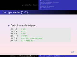 Les types simples
                                                   Donn´es, variables et aﬀectation
                                                        e
                                                   Les entr´es-sorties
                                                           e
                      La « calculatrice » Python   Les s´quences
                                                        e
                                                   Retour sur les r´f´rences
                                                                   ee
                                                   Les dictionnaires
                                                   Les ensembles


Le type entier (1/2)



      Op´rations arithm´tiques
        e              e
      20   + 3        #   23
      20   - 3        #   17
      20   * 3        #   60
      20   ** 3       #   8000
      20   / 3        #   6 (division enti`re)
                                          e
      20   % 3        #   2 (modulo)




     Bob Cordeau   robert.cordeau@onera.fr         Notes de cours Python 2007–2008 - v 1.3
 