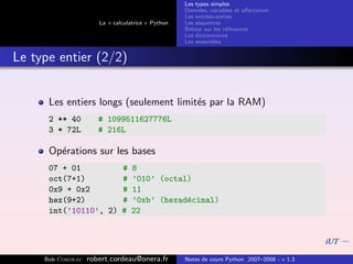 Les types simples
                                                   Donn´es, variables et aﬀectation
                                                        e
                                                   Les entr´es-sorties
                                                           e
                      La « calculatrice » Python   Les s´quences
                                                        e
                                                   Retour sur les r´f´rences
                                                                   ee
                                                   Les dictionnaires
                                                   Les ensembles


Le type entier (2/2)


      Les entiers longs (seulement limit´s par la RAM)
                                        e
      2 ** 40         # 1099511627776L
      3 * 72L         # 216L

      Op´rations sur les bases
        e
      07 + 01                 #   8
      oct(7+1)                #   ’010’ (octal)
      0x9 + 0x2               #   11
      hex(9+2)                #   ’0xb’ (hexad´cimal)
                                              e
      int(’10110’, 2)         #   22




     Bob Cordeau   robert.cordeau@onera.fr         Notes de cours Python 2007–2008 - v 1.3
 