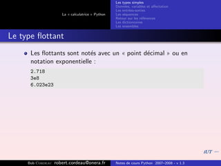 Les types simples
                                                   Donn´es, variables et aﬀectation
                                                        e
                                                   Les entr´es-sorties
                                                           e
                      La « calculatrice » Python   Les s´quences
                                                        e
                                                   Retour sur les r´f´rences
                                                                   ee
                                                   Les dictionnaires
                                                   Les ensembles


Le type ﬂottant
      Les ﬂottants sont not´s avec un « point d´cimal » ou en
                            e                  e
      notation exponentielle :
      2.718
      3e8
      6.023e23




     Bob Cordeau   robert.cordeau@onera.fr         Notes de cours Python 2007–2008 - v 1.3
 