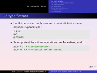 Les types simples
                                                   Donn´es, variables et aﬀectation
                                                        e
                                                   Les entr´es-sorties
                                                           e
                      La « calculatrice » Python   Les s´quences
                                                        e
                                                   Retour sur les r´f´rences
                                                                   ee
                                                   Les dictionnaires
                                                   Les ensembles


Le type ﬂottant
      Les ﬂottants sont not´s avec un « point d´cimal » ou en
                            e                  e
      notation exponentielle :
      2.718
      3e8
      6.023e23

      Ils supportent les mˆmes op´rations que les entiers, sauf :
                          e      e
      20.0 / 3 # 6.666666666666667
      20.0 // 3 # 6 (division enti`re forc´e)
                                  e       e




     Bob Cordeau   robert.cordeau@onera.fr         Notes de cours Python 2007–2008 - v 1.3
 