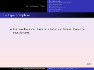 Les types simples
                                                   Donn´es, variables et aﬀectation
                                                        e
                                                   Les entr´es-sorties
                                                           e
                      La « calculatrice » Python   Les s´quences
                                                        e
                                                   Retour sur les r´f´rences
                                                                   ee
                                                   Les dictionnaires
                                                   Les ensembles


Le type complexe


      Les complexes sont ´crits en notation cart´sienne, form´e de
                         e                      e            e
      deux ﬂottants.




     Bob Cordeau   robert.cordeau@onera.fr         Notes de cours Python 2007–2008 - v 1.3
 