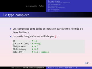 Les types simples
                                                   Donn´es, variables et aﬀectation
                                                        e
                                                   Les entr´es-sorties
                                                           e
                      La « calculatrice » Python   Les s´quences
                                                        e
                                                   Retour sur les r´f´rences
                                                                   ee
                                                   Les dictionnaires
                                                   Les ensembles


Le type complexe


      Les complexes sont ´crits en notation cart´sienne, form´e de
                         e                      e            e
      deux ﬂottants.
      La partie imaginaire est suﬃx´e par j :
                                   e
      1j                      #   1j
      (2+3j) + (4-7j)         #   (6-4j)
      (9+5j).real             #   9.0
      (9+5j).imag             #   5.0
      (abs(3+4j)              #   5.0 : module




     Bob Cordeau   robert.cordeau@onera.fr         Notes de cours Python 2007–2008 - v 1.3
 