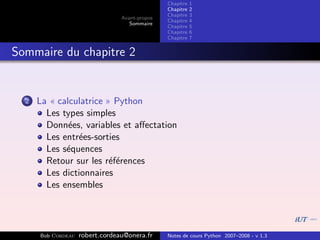 Chapitre   1
                                                Chapitre   2
                                                Chapitre   3
                                 Avant-propos
                                                Chapitre   4
                                    Sommaire
                                                Chapitre   5
                                                Chapitre   6
                                                Chapitre   7


Sommaire du chapitre 2


  2   La « calculatrice » Python
        Les types simples
        Donn´es, variables et aﬀectation
              e
        Les entr´es-sorties
                e
        Les s´quences
             e
        Retour sur les r´f´rences
                         ee
        Les dictionnaires
        Les ensembles




      Bob Cordeau   robert.cordeau@onera.fr     Notes de cours Python 2007–2008 - v 1.3
 