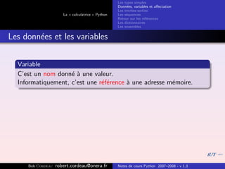 Les types simples
                                                   Donn´es, variables et aﬀectation
                                                        e
                                                   Les entr´es-sorties
                                                           e
                      La « calculatrice » Python   Les s´quences
                                                        e
                                                   Retour sur les r´f´rences
                                                                   ee
                                                   Les dictionnaires
                                                   Les ensembles


Les donn´es et les variables
        e


  Variable
  C’est un nom donn´ ` une valeur.
                    ea
  Informatiquement, c’est une r´f´rence ` une adresse m´moire.
                               ee       a              e




     Bob Cordeau   robert.cordeau@onera.fr         Notes de cours Python 2007–2008 - v 1.3
 