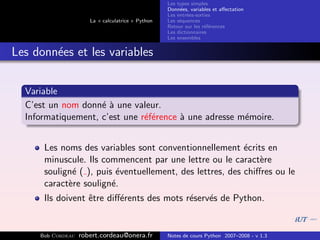 Les types simples
                                                   Donn´es, variables et aﬀectation
                                                        e
                                                   Les entr´es-sorties
                                                           e
                      La « calculatrice » Python   Les s´quences
                                                        e
                                                   Retour sur les r´f´rences
                                                                   ee
                                                   Les dictionnaires
                                                   Les ensembles


Les donn´es et les variables
        e


  Variable
  C’est un nom donn´ ` une valeur.
                    ea
  Informatiquement, c’est une r´f´rence ` une adresse m´moire.
                               ee       a              e


      Les noms des variables sont conventionnellement ´crits en
                                                          e
      minuscule. Ils commencent par une lettre ou le caract`ree
      soulign´ ( ), puis ´ventuellement, des lettres, des chiﬀres ou le
             e           e
      caract`re soulign´.
            e           e
      Ils doivent ˆtre diﬀ´rents des mots r´serv´s de Python.
                  e       e                e    e


     Bob Cordeau   robert.cordeau@onera.fr         Notes de cours Python 2007–2008 - v 1.3
 