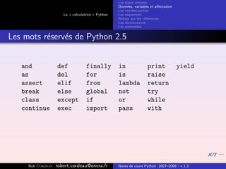 Les types simples
                                                   Donn´es, variables et aﬀectation
                                                        e
                                                   Les entr´es-sorties
                                                           e
                      La « calculatrice » Python   Les s´quences
                                                        e
                                                   Retour sur les r´f´rences
                                                                   ee
                                                   Les dictionnaires
                                                   Les ensembles


Les mots r´serv´s de Python 2.5
          e    e


   and             def             finally         in               print             yield
   as              del             for             is               raise
   assert          elif            from            lambda           return
   break           else            global          not              try
   class           except          if              or               while
   continue        exec            import          pass             with




     Bob Cordeau   robert.cordeau@onera.fr         Notes de cours Python 2007–2008 - v 1.3
 