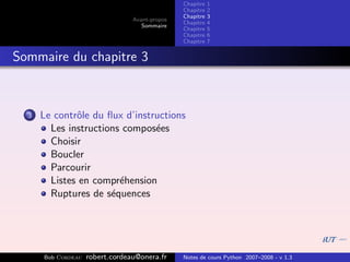 Chapitre   1
                                                Chapitre   2
                                                Chapitre   3
                                 Avant-propos
                                                Chapitre   4
                                    Sommaire
                                                Chapitre   5
                                                Chapitre   6
                                                Chapitre   7


Sommaire du chapitre 3



  3   Le contrˆle du ﬂux d’instructions
              o
        Les instructions compos´es
                                e
        Choisir
        Boucler
        Parcourir
        Listes en compr´hension
                        e
        Ruptures de s´quences
                      e




      Bob Cordeau   robert.cordeau@onera.fr     Notes de cours Python 2007–2008 - v 1.3
 