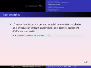 Les types simples
                                                   Donn´es, variables et aﬀectation
                                                        e
                                                   Les entr´es-sorties
                                                           e
                      La « calculatrice » Python   Les s´quences
                                                        e
                                                   Retour sur les r´f´rences
                                                                   ee
                                                   Les dictionnaires
                                                   Les ensembles


Les entr´es
        e

      L’instruction input() permet se saisir une entr´e au clavier.
                                                     e
      Elle eﬀectue un typage dynamique. Elle permet ´galement
                                                     e
      d’aﬃcher une invite :
      n = input("Entrez un entier : ")




     Bob Cordeau   robert.cordeau@onera.fr         Notes de cours Python 2007–2008 - v 1.3
 