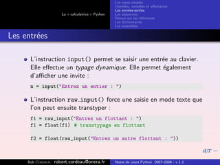 Les types simples
                                                   Donn´es, variables et aﬀectation
                                                        e
                                                   Les entr´es-sorties
                                                           e
                      La « calculatrice » Python   Les s´quences
                                                        e
                                                   Retour sur les r´f´rences
                                                                   ee
                                                   Les dictionnaires
                                                   Les ensembles


Les entr´es
        e

      L’instruction input() permet se saisir une entr´e au clavier.
                                                     e
      Elle eﬀectue un typage dynamique. Elle permet ´galement
                                                     e
      d’aﬃcher une invite :
      n = input("Entrez un entier : ")

      L’instruction raw input() force une saisie en mode texte que
      l’on peut ensuite transtyper :
      f1 = raw_input("Entrez un flottant : ")
      f1 = float(f1) # transtypage en flottant

      f2 = float(raw_input("Entrez un autre flottant : "))



     Bob Cordeau   robert.cordeau@onera.fr         Notes de cours Python 2007–2008 - v 1.3
 