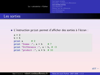 Les types simples
                                                   Donn´es, variables et aﬀectation
                                                        e
                                                   Les entr´es-sorties
                                                           e
                      La « calculatrice » Python   Les s´quences
                                                        e
                                                   Retour sur les r´f´rences
                                                                   ee
                                                   Les dictionnaires
                                                   Les ensembles


Les sorties


      L’instruction print permet d’aﬃcher des sorties ` l’´cran :
                                                      a e
      a = 2
      b = 5
      print   a       # 2
      print   "Somme :", a + b    # 7
      print   "Diff´rence :", a - b, # -3
                   e
      print   "produit :", a * b # 10




     Bob Cordeau   robert.cordeau@onera.fr         Notes de cours Python 2007–2008 - v 1.3
 