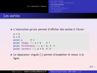 Les types simples
                                                   Donn´es, variables et aﬀectation
                                                        e
                                                   Les entr´es-sorties
                                                           e
                      La « calculatrice » Python   Les s´quences
                                                        e
                                                   Retour sur les r´f´rences
                                                                   ee
                                                   Les dictionnaires
                                                   Les ensembles


Les sorties


      L’instruction print permet d’aﬃcher des sorties ` l’´cran :
                                                      a e
      a = 2
      b = 5
      print   a       # 2
      print   "Somme :", a + b    # 7
      print   "Diff´rence :", a - b, # -3
                   e
      print   "produit :", a * b # 10

      Le s´parateur virgule (,) permet d’empˆcher le retour ` la
          e                                 e               a
      ligne.



     Bob Cordeau   robert.cordeau@onera.fr         Notes de cours Python 2007–2008 - v 1.3
 