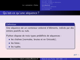 Les types simples
                                                   Donn´es, variables et aﬀectation
                                                        e
                                                   Les entr´es-sorties
                                                           e
                      La « calculatrice » Python   Les s´quences
                                                        e
                                                   Retour sur les r´f´rences
                                                                   ee
                                                   Les dictionnaires
                                                   Les ensembles


Qu’est-ce qu’une s´quence ?
                  e


  D´ﬁnition
    e
  Une s´quence est un conteneur ordonn´ d’´l´ments, indic´s par des
        e                             e ee               e
  entiers positifs ou nuls.

  Python dispose de trois types pr´d´ﬁnis de s´quences :
                                  e e         e
      les chaˆ
             ınes (normales, brutes et en Unicode) ;
      les listes ;
      les tuples.



     Bob Cordeau   robert.cordeau@onera.fr         Notes de cours Python 2007–2008 - v 1.3
 