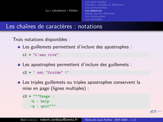 Les types simples
                                                   Donn´es, variables et aﬀectation
                                                        e
                                                   Les entr´es-sorties
                                                           e
                      La « calculatrice » Python   Les s´quences
                                                        e
                                                   Retour sur les r´f´rences
                                                                   ee
                                                   Les dictionnaires
                                                   Les ensembles


Les chaˆ
       ınes de caract`res : notations
                     e
  Trois notations disponibles :
      Les guillemets permettent d’inclure des apostrophes :
      c1 = "L’eau vive"

      Les apostrophes permettent d’inclure des guillemets :
      c2 = ’ est "froide" !’

      Les triples guillemets ou triples apostrophes conservent la
      mise en page (lignes multiples) :
      c3 = """Usage :
          -h : help
          -q : quit"""


     Bob Cordeau   robert.cordeau@onera.fr         Notes de cours Python 2007–2008 - v 1.3
 
