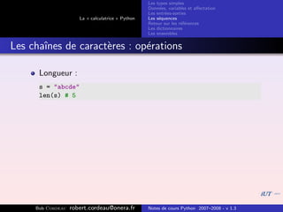 Les types simples
                                                   Donn´es, variables et aﬀectation
                                                        e
                                                   Les entr´es-sorties
                                                           e
                      La « calculatrice » Python   Les s´quences
                                                        e
                                                   Retour sur les r´f´rences
                                                                   ee
                                                   Les dictionnaires
                                                   Les ensembles


Les chaˆ
       ınes de caract`res : op´rations
                     e        e

      Longueur :
      s = "abcde"
      len(s) # 5




     Bob Cordeau   robert.cordeau@onera.fr         Notes de cours Python 2007–2008 - v 1.3
 