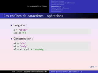 Les types simples
                                                   Donn´es, variables et aﬀectation
                                                        e
                                                   Les entr´es-sorties
                                                           e
                      La « calculatrice » Python   Les s´quences
                                                        e
                                                   Retour sur les r´f´rences
                                                                   ee
                                                   Les dictionnaires
                                                   Les ensembles


Les chaˆ
       ınes de caract`res : op´rations
                     e        e

      Longueur :
      s = "abcde"
      len(s) # 5

      Concat´nation :
            e
      s1 = "abc"
      s2 = "defg"
      s3 = s1 + s2 # ’abcdefg’




     Bob Cordeau   robert.cordeau@onera.fr         Notes de cours Python 2007–2008 - v 1.3
 