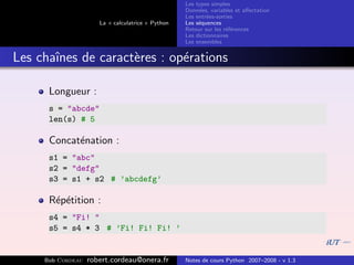 Les types simples
                                                   Donn´es, variables et aﬀectation
                                                        e
                                                   Les entr´es-sorties
                                                           e
                      La « calculatrice » Python   Les s´quences
                                                        e
                                                   Retour sur les r´f´rences
                                                                   ee
                                                   Les dictionnaires
                                                   Les ensembles


Les chaˆ
       ınes de caract`res : op´rations
                     e        e

      Longueur :
      s = "abcde"
      len(s) # 5

      Concat´nation :
            e
      s1 = "abc"
      s2 = "defg"
      s3 = s1 + s2 # ’abcdefg’

      R´p´tition :
       e e
      s4 = "Fi! "
      s5 = s4 * 3 # ’Fi! Fi! Fi! ’


     Bob Cordeau   robert.cordeau@onera.fr         Notes de cours Python 2007–2008 - v 1.3
 