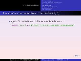 Les types simples
                                                   Donn´es, variables et aﬀectation
                                                        e
                                                   Les entr´es-sorties
                                                           e
                      La « calculatrice » Python   Les s´quences
                                                        e
                                                   Retour sur les r´f´rences
                                                                   ee
                                                   Les dictionnaires
                                                   Les ensembles


Les chaˆ
       ınes de caract`res : m´thodes (1/3)
                     e       e

      split() : scinde une chaˆ en une liste de mots :
                              ıne
      ’ab*cd’.split(’*’) # [’ab’, ’cd’] (on indique le s´parateur)
                                                        e




     Bob Cordeau   robert.cordeau@onera.fr         Notes de cours Python 2007–2008 - v 1.3
 