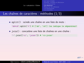 Les types simples
                                                   Donn´es, variables et aﬀectation
                                                        e
                                                   Les entr´es-sorties
                                                           e
                      La « calculatrice » Python   Les s´quences
                                                        e
                                                   Retour sur les r´f´rences
                                                                   ee
                                                   Les dictionnaires
                                                   Les ensembles


Les chaˆ
       ınes de caract`res : m´thodes (1/3)
                     e       e

      split() : scinde une chaˆ en une liste de mots :
                              ıne
      ’ab*cd’.split(’*’) # [’ab’, ’cd’] (on indique le s´parateur)
                                                        e

      join() : concat`ne une liste de chaˆ
                     e                   ınes en une chaˆ :
                                                        ıne
      ’-’.join([’ci’, ’joint’]) # ’ci-joint’




     Bob Cordeau   robert.cordeau@onera.fr         Notes de cours Python 2007–2008 - v 1.3
 