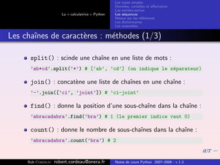 Les types simples
                                                   Donn´es, variables et aﬀectation
                                                        e
                                                   Les entr´es-sorties
                                                           e
                      La « calculatrice » Python   Les s´quences
                                                        e
                                                   Retour sur les r´f´rences
                                                                   ee
                                                   Les dictionnaires
                                                   Les ensembles


Les chaˆ
       ınes de caract`res : m´thodes (1/3)
                     e       e

      split() : scinde une chaˆ en une liste de mots :
                              ıne
      ’ab*cd’.split(’*’) # [’ab’, ’cd’] (on indique le s´parateur)
                                                        e

      join() : concat`ne une liste de chaˆ
                     e                   ınes en une chaˆ :
                                                        ıne
      ’-’.join([’ci’, ’joint’]) # ’ci-joint’

      find() : donne la position d’une sous-chaˆ dans la chaˆ :
                                               ıne          ıne
      ’abracadabra’.find(’bra’) # 1 (le premier indice vaut 0)

      count() : donne le nombre de sous-chaˆ
                                           ınes dans la chaˆ :
                                                           ıne
      ’abracadabra’.count(’bra’) # 2


     Bob Cordeau   robert.cordeau@onera.fr         Notes de cours Python 2007–2008 - v 1.3
 