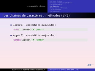 Les types simples
                                                   Donn´es, variables et aﬀectation
                                                        e
                                                   Les entr´es-sorties
                                                           e
                      La « calculatrice » Python   Les s´quences
                                                        e
                                                   Retour sur les r´f´rences
                                                                   ee
                                                   Les dictionnaires
                                                   Les ensembles


Les chaˆ
       ınes de caract`res : m´thodes (2/3)
                     e       e

      lower() : convertit en minuscules :
      ’PETIT’.lower() # ’petit’

      upper() : convertit en majuscules :
      ’grand’.upper() # ’GRAND’




     Bob Cordeau   robert.cordeau@onera.fr         Notes de cours Python 2007–2008 - v 1.3
 