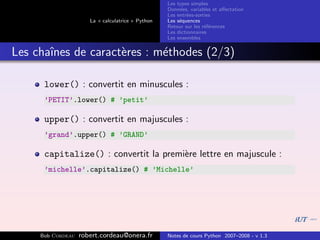 Les types simples
                                                   Donn´es, variables et aﬀectation
                                                        e
                                                   Les entr´es-sorties
                                                           e
                      La « calculatrice » Python   Les s´quences
                                                        e
                                                   Retour sur les r´f´rences
                                                                   ee
                                                   Les dictionnaires
                                                   Les ensembles


Les chaˆ
       ınes de caract`res : m´thodes (2/3)
                     e       e

      lower() : convertit en minuscules :
      ’PETIT’.lower() # ’petit’

      upper() : convertit en majuscules :
      ’grand’.upper() # ’GRAND’

      capitalize() : convertit la premi`re lettre en majuscule :
                                       e
      ’michelle’.capitalize() # ’Michelle’




     Bob Cordeau   robert.cordeau@onera.fr         Notes de cours Python 2007–2008 - v 1.3
 