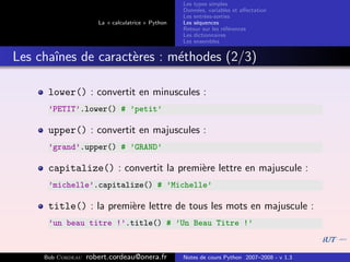 Les types simples
                                                   Donn´es, variables et aﬀectation
                                                        e
                                                   Les entr´es-sorties
                                                           e
                      La « calculatrice » Python   Les s´quences
                                                        e
                                                   Retour sur les r´f´rences
                                                                   ee
                                                   Les dictionnaires
                                                   Les ensembles


Les chaˆ
       ınes de caract`res : m´thodes (2/3)
                     e       e

      lower() : convertit en minuscules :
      ’PETIT’.lower() # ’petit’

      upper() : convertit en majuscules :
      ’grand’.upper() # ’GRAND’

      capitalize() : convertit la premi`re lettre en majuscule :
                                       e
      ’michelle’.capitalize() # ’Michelle’

      title() : la premi`re lettre de tous les mots en majuscule :
                        e
      ’un beau titre !’.title() # ’Un Beau Titre !’


     Bob Cordeau   robert.cordeau@onera.fr         Notes de cours Python 2007–2008 - v 1.3
 