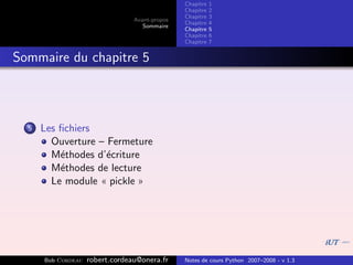 Chapitre   1
                                                Chapitre   2
                                                Chapitre   3
                                 Avant-propos
                                                Chapitre   4
                                    Sommaire
                                                Chapitre   5
                                                Chapitre   6
                                                Chapitre   7


Sommaire du chapitre 5



  5   Les ﬁchiers
        Ouverture – Fermeture
        M´thodes d’´criture
          e         e
        M´thodes de lecture
          e
        Le module « pickle »




      Bob Cordeau   robert.cordeau@onera.fr     Notes de cours Python 2007–2008 - v 1.3
 