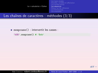 Les types simples
                                                   Donn´es, variables et aﬀectation
                                                        e
                                                   Les entr´es-sorties
                                                           e
                      La « calculatrice » Python   Les s´quences
                                                        e
                                                   Retour sur les r´f´rences
                                                                   ee
                                                   Les dictionnaires
                                                   Les ensembles


Les chaˆ
       ınes de caract`res : m´thodes (3/3)
                     e       e


      swapcase() : intervertit les casses :
      ’bOB’.swapcase() # ’Bob’




     Bob Cordeau   robert.cordeau@onera.fr         Notes de cours Python 2007–2008 - v 1.3
 