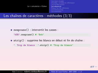 Les types simples
                                                   Donn´es, variables et aﬀectation
                                                        e
                                                   Les entr´es-sorties
                                                           e
                      La « calculatrice » Python   Les s´quences
                                                        e
                                                   Retour sur les r´f´rences
                                                                   ee
                                                   Les dictionnaires
                                                   Les ensembles


Les chaˆ
       ınes de caract`res : m´thodes (3/3)
                     e       e


      swapcase() : intervertit les casses :
      ’bOB’.swapcase() # ’Bob’

      strip() : supprime les blancs en d´but et ﬁn de chaˆ :
                                        e                ıne
      ’ Trop de blancs             ’.strip() # ’Trop de blancs’




     Bob Cordeau   robert.cordeau@onera.fr         Notes de cours Python 2007–2008 - v 1.3
 