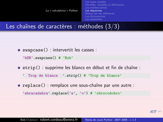 Les types simples
                                                   Donn´es, variables et aﬀectation
                                                        e
                                                   Les entr´es-sorties
                                                           e
                      La « calculatrice » Python   Les s´quences
                                                        e
                                                   Retour sur les r´f´rences
                                                                   ee
                                                   Les dictionnaires
                                                   Les ensembles


Les chaˆ
       ınes de caract`res : m´thodes (3/3)
                     e       e


      swapcase() : intervertit les casses :
      ’bOB’.swapcase() # ’Bob’

      strip() : supprime les blancs en d´but et ﬁn de chaˆ :
                                        e                ıne
      ’ Trop de blancs             ’.strip() # ’Trop de blancs’

      replace() : remplace une sous-chaˆ par une autre :
                                       ıne
      ’abracadabra’.replace(’a’, ’o’) # ’obrocodobro’




     Bob Cordeau   robert.cordeau@onera.fr         Notes de cours Python 2007–2008 - v 1.3
 