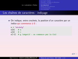 Les types simples
                                                   Donn´es, variables et aﬀectation
                                                        e
                                                   Les entr´es-sorties
                                                           e
                      La « calculatrice » Python   Les s´quences
                                                        e
                                                   Retour sur les r´f´rences
                                                                   ee
                                                   Les dictionnaires
                                                   Les ensembles


Les chaˆ
       ınes de caract`res : indi¸age
                     e          c

      On indique, entre crochets, la position d’un caract`re par un
                                                         e
      indice qui commence ` 0 :
                           a
      s = "abcdefg"
      s[0]   # a
      s[2]   # c
      s[-1] # g (n´gatif : on commence par la fin)
                    e




     Bob Cordeau   robert.cordeau@onera.fr         Notes de cours Python 2007–2008 - v 1.3
 