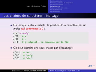 Les types simples
                                                   Donn´es, variables et aﬀectation
                                                        e
                                                   Les entr´es-sorties
                                                           e
                      La « calculatrice » Python   Les s´quences
                                                        e
                                                   Retour sur les r´f´rences
                                                                   ee
                                                   Les dictionnaires
                                                   Les ensembles


Les chaˆ
       ınes de caract`res : indi¸age
                     e          c

      On indique, entre crochets, la position d’un caract`re par un
                                                         e
      indice qui commence ` 0 :
                           a
      s = "abcdefg"
      s[0]   # a
      s[2]   # c
      s[-1] # g (n´gatif : on commence par la fin)
                    e

      On peut extraire une sous-chaˆ par d´coupage :
                                   ıne    e
      s[1:3]       # ’bc’
      s[3:]        # ’defg’
      s[:3]        # ’abc’




     Bob Cordeau   robert.cordeau@onera.fr         Notes de cours Python 2007–2008 - v 1.3
 