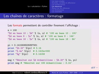 Les types simples
                                                      Donn´es, variables et aﬀectation
                                                           e
                                                      Les entr´es-sorties
                                                              e
                         La « calculatrice » Python   Les s´quences
                                                           e
                                                      Retour sur les r´f´rences
                                                                      ee
                                                      Les dictionnaires
                                                      Les ensembles


Les chaˆ
       ınes de caract`res : formatage
                     e

  Les formats permettent de contrˆler ﬁnement l’aﬃchage :
                                 o
  n =   100
  "%d   en base 10 : %d" % (n, n) # ’100 en base 10 : 100’
  "%d   en base 8 : %o" % (n, n) # ’100 en base 8 : 144’
  "%d   en base 16 : %x" % (n, n) # ’100 en base 16 : 64’

  pi = 3.1415926535897931
  print "%4.2f" %(pi) # 3.14
  print "%.4e" %(pi) # 3.1415e+000
  print "%g" %(pi)    # 3.14159

  msg = "R´sultat sur %d ´chantillons : %4.2f" % (n, pi)
          e              e
  print msg # ’R´sultat sur 100 ´chantillons : 3.14’
                e               e


        Bob Cordeau   robert.cordeau@onera.fr         Notes de cours Python 2007–2008 - v 1.3
 
