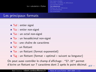 Les types simples
                                                   Donn´es, variables et aﬀectation
                                                        e
                                                   Les entr´es-sorties
                                                           e
                      La « calculatrice » Python   Les s´quences
                                                        e
                                                   Retour sur les r´f´rences
                                                                   ee
                                                   Les dictionnaires
                                                   Les ensembles


Les principaux formats

      %d : entier sign´
                      e
      %u : entier non-sign´
                          e
      %o : un octal non-sign´
                            e
      %x : un hexad´cimal non-sign´
                   e              e
      %s : une chaˆ de caract`res
                  ıne        e
      %f : un ﬂottant
      %e : un ﬂottant (format exponentiel)
      %g : un ﬂottant (format « optimal » suivant sa longueur)
  On peut aussi contrˆler le champ d’aﬃchage : "%7.2f" permet
                      o
  d’´crire un ﬂottant sur 7 caract`res dont 2 apr`s le point d´cimal.
    e                             e              e            e
     Bob Cordeau   robert.cordeau@onera.fr         Notes de cours Python 2007–2008 - v 1.3
 
