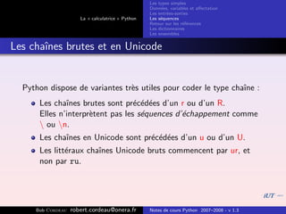 Les types simples
                                                   Donn´es, variables et aﬀectation
                                                        e
                                                   Les entr´es-sorties
                                                           e
                      La « calculatrice » Python   Les s´quences
                                                        e
                                                   Retour sur les r´f´rences
                                                                   ee
                                                   Les dictionnaires
                                                   Les ensembles


Les chaˆ
       ınes brutes et en Unicode


  Python dispose de variantes tr`s utiles pour coder le type chaˆ :
                                e                               ıne
      Les chaˆınes brutes sont pr´c´d´es d’un r ou d’un R.
                                  e e e
      Elles n’interpr`tent pas les s´quences d’´chappement comme
                     e              e          e
       ou n.
      Les chaˆ
             ınes en Unicode sont pr´c´d´es d’un u ou d’un U.
                                    e e e
      Les litt´raux chaˆ
              e        ınes Unicode bruts commencent par ur, et
      non par ru.




     Bob Cordeau   robert.cordeau@onera.fr         Notes de cours Python 2007–2008 - v 1.3
 