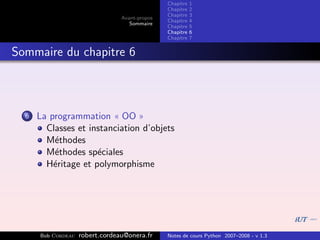 Chapitre   1
                                                Chapitre   2
                                                Chapitre   3
                                 Avant-propos
                                                Chapitre   4
                                    Sommaire
                                                Chapitre   5
                                                Chapitre   6
                                                Chapitre   7


Sommaire du chapitre 6



  6   La programmation « OO »
        Classes et instanciation d’objets
        M´thodes
          e
        M´thodes sp´ciales
          e          e
        H´ritage et polymorphisme
          e




      Bob Cordeau   robert.cordeau@onera.fr     Notes de cours Python 2007–2008 - v 1.3
 