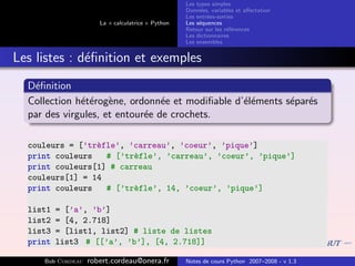 Les types simples
                                                   Donn´es, variables et aﬀectation
                                                        e
                                                   Les entr´es-sorties
                                                           e
                      La « calculatrice » Python   Les s´quences
                                                        e
                                                   Retour sur les r´f´rences
                                                                   ee
                                                   Les dictionnaires
                                                   Les ensembles


Les listes : d´ﬁnition et exemples
              e
  D´ﬁnition
   e
  Collection h´t´rog`ne, ordonn´e et modiﬁable d’´l´ments s´par´s
              ee e               e               ee        e e
  par des virgules, et entour´e de crochets.
                             e

  couleurs = [’tr`fle’, ’carreau’, ’coeur’, ’pique’]
                 e
  print couleurs   # [’tr`fle’, ’carreau’, ’coeur’, ’pique’]
                         e
  print couleurs[1] # carreau
  couleurs[1] = 14
  print couleurs   # [’tr`fle’, 14, ’coeur’, ’pique’]
                         e

  list1   = [’a’, ’b’]
  list2   = [4, 2.718]
  list3   = [list1, list2] # liste de listes
  print   list3 # [[’a’, ’b’], [4, 2.718]]

     Bob Cordeau   robert.cordeau@onera.fr         Notes de cours Python 2007–2008 - v 1.3
 