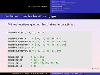 Les types simples
                                                   Donn´es, variables et aﬀectation
                                                        e
                                                   Les entr´es-sorties
                                                           e
                      La « calculatrice » Python   Les s´quences
                                                        e
                                                   Retour sur les r´f´rences
                                                                   ee
                                                   Les dictionnaires
                                                   Les ensembles


Les listes : m´thodes et indi¸age
              e              c
  Mˆmes notations que pour les chaˆ
   e                              ınes de caract`res :
                                                e

  nombres = [17, 38, 10, 25, 72]

  nombres.sort()           #   [10,    17, 25, 38, 72]
  nombres.append(12)       #   [10,    17, 25, 38, 72, 12]
  nombres.reverse()        #   [12,    72, 38, 25, 17, 10]
  nombres.index(17)        #   4
  nombres.remove(38)       #   [12,    72, 25, 17, 10]

  nombres[1:3]            #   [72, 25]
  nombres[:2]             #   [12, 72]
  nombres[:]              #   [12, 72, 25, 17, 10]
  nombres[-1]             #   10


     Bob Cordeau   robert.cordeau@onera.fr         Notes de cours Python 2007–2008 - v 1.3
 