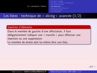 Les types simples
                                                   Donn´es, variables et aﬀectation
                                                        e
                                                   Les entr´es-sorties
                                                           e
                      La « calculatrice » Python   Les s´quences
                                                        e
                                                   Retour sur les r´f´rences
                                                                   ee
                                                   Les dictionnaires
                                                   Les ensembles


Les listes : technique de « slicing » avanc´e (1/2)
                                           e

  Insertion d’´l´ments
              ee
  Dans le membre de gauche d’une aﬀectation, il faut
  obligatoirement indiquer une « tranche » pour eﬀectuer une
  insertion ou une suppression.
  Le membre de droite doit lui-mˆme ˆtre une liste.
                                 e    e




     Bob Cordeau   robert.cordeau@onera.fr         Notes de cours Python 2007–2008 - v 1.3
 