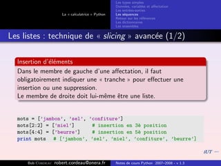 Les types simples
                                                   Donn´es, variables et aﬀectation
                                                        e
                                                   Les entr´es-sorties
                                                           e
                      La « calculatrice » Python   Les s´quences
                                                        e
                                                   Retour sur les r´f´rences
                                                                   ee
                                                   Les dictionnaires
                                                   Les ensembles


Les listes : technique de « slicing » avanc´e (1/2)
                                           e

  Insertion d’´l´ments
              ee
  Dans le membre de gauche d’une aﬀectation, il faut
  obligatoirement indiquer une « tranche » pour eﬀectuer une
  insertion ou une suppression.
  Le membre de droite doit lui-mˆme ˆtre une liste.
                                 e    e


  mots = [’jambon’, ’sel’, ’confiture’]
  mots[2:2] = [’miel’]      # insertion en 3` position
                                            e
  mots[4:4] = [’beurre’]    # insertion en 5` position
                                            e
  print mots # [’jambon’, ’sel’, ’miel’, ’confiture’, ’beurre’]



     Bob Cordeau   robert.cordeau@onera.fr         Notes de cours Python 2007–2008 - v 1.3
 